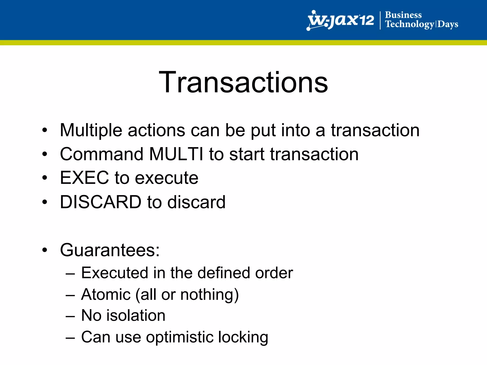 Transactions
•    Multiple actions can be put into a transaction
•    Command MULTI to start transaction
•    EXEC to execute
•    DISCARD to discard

•  Guarantees:
     –  Executed in the defined order
     –  Atomic (all or nothing)
     –  No isolation
     –  Can use optimistic locking
 