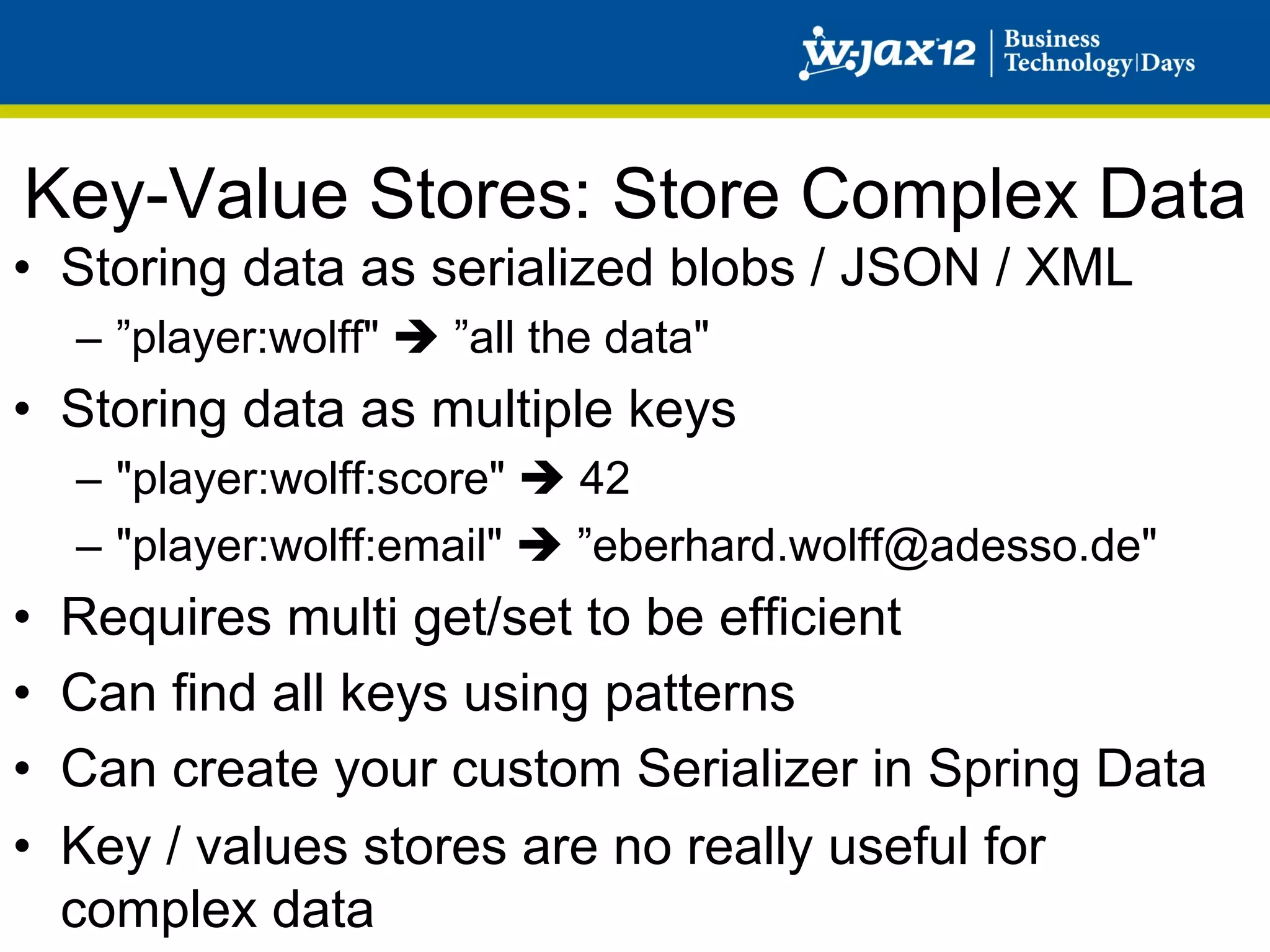 Key-Value Stores: Store Complex Data
•  Storing data as serialized blobs / JSON / XML
     –  ”player:wolff" è ”all the data"
•  Storing data as multiple keys
     –  "player:wolff:score" è 42
     –  "player:wolff:email" è ”eberhard.wolff@adesso.de"
•    Requires multi get/set to be efficient
•    Can find all keys using patterns
•    Can create your custom Serializer in Spring Data
•    Key / values stores are no really useful for
     complex data
 