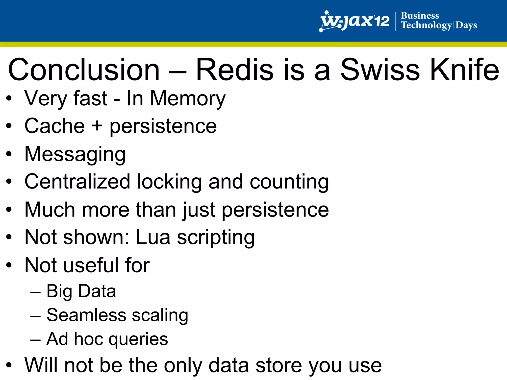 Conclusion – Redis is a Swiss Knife
•    Very fast - In Memory
•    Cache + persistence
•    Messaging
•    Centralized locking and counting
•    Much more than just persistence
•    Not shown: Lua scripting
•    Not useful for
     –  Big Data
     –  Seamless scaling
     –  Ad hoc queries
•  Will not be the only data store you use
 