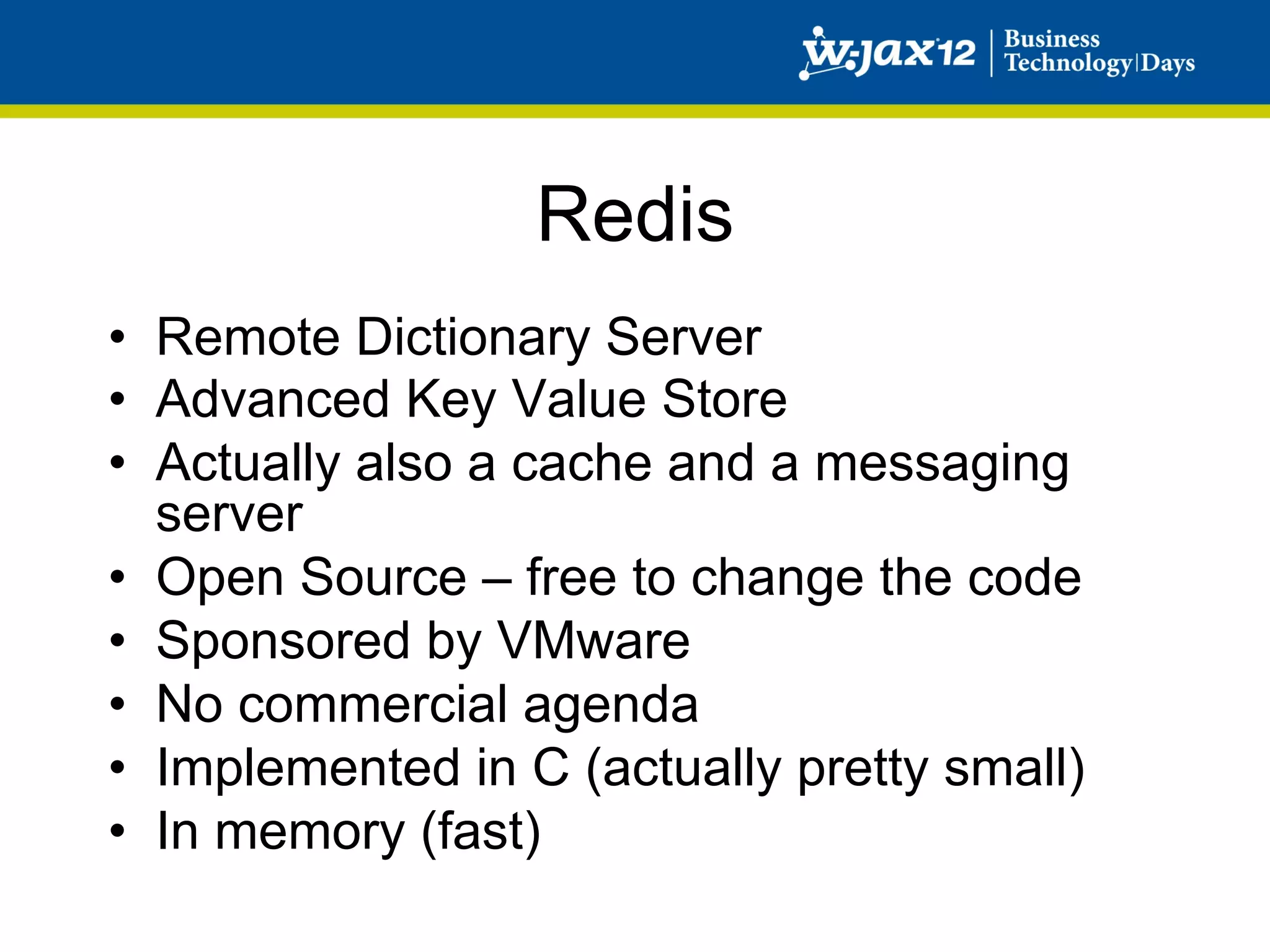 Redis
•  Remote Dictionary Server
•  Advanced Key Value Store
•  Actually also a cache and a messaging
   server
•  Open Source – free to change the code
•  Sponsored by VMware
•  No commercial agenda
•  Implemented in C (actually pretty small)
•  In memory (fast)
 