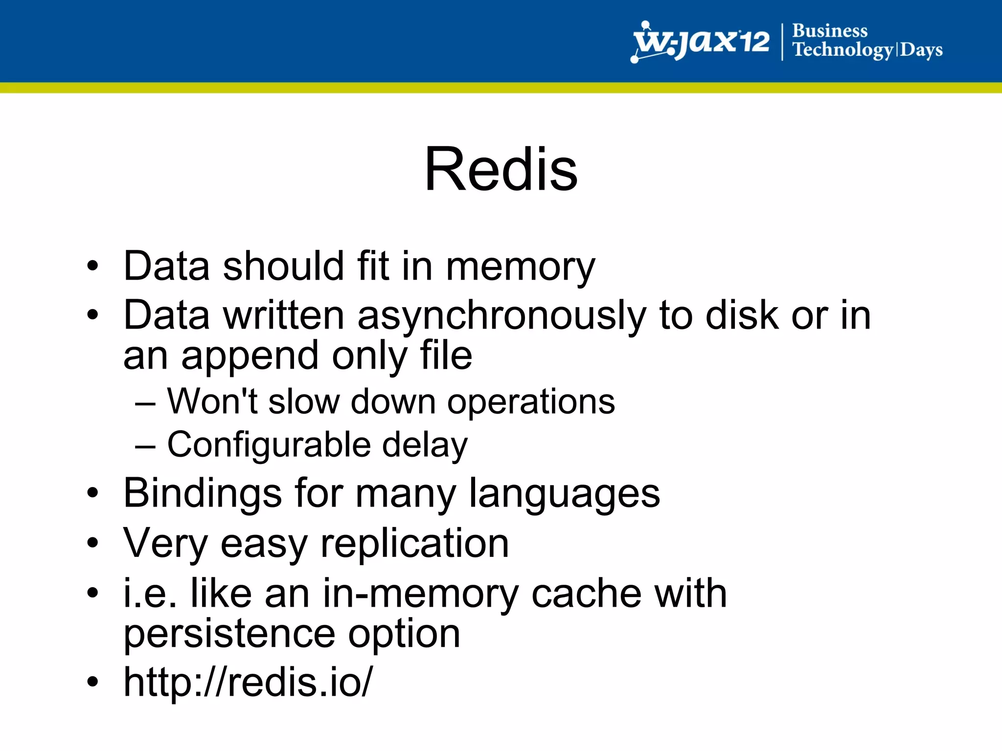 Redis
•  Data should fit in memory
•  Data written asynchronously to disk or in
   an append only file
  –  Won't slow down operations
  –  Configurable delay
•  Bindings for many languages
•  Very easy replication
•  i.e. like an in-memory cache with
   persistence option
•  http://redis.io/
 