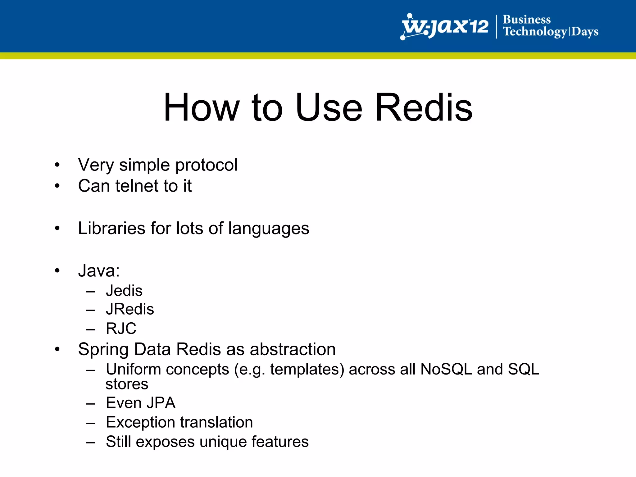 How to Use Redis
•  Very simple protocol
•  Can telnet to it

•  Libraries for lots of languages

•  Java:
    –  Jedis
    –  JRedis
    –  RJC
•  Spring Data Redis as abstraction
    –  Uniform concepts (e.g. templates) across all NoSQL and SQL
       stores
    –  Even JPA
    –  Exception translation
    –  Still exposes unique features
 