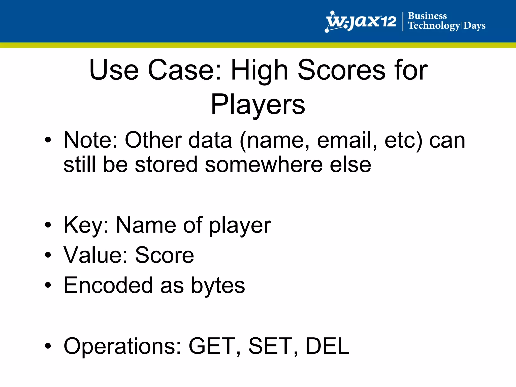 Use Case: High Scores for
            Players
•  Note: Other data (name, email, etc) can
   still be stored somewhere else

•  Key: Name of player
•  Value: Score
•  Encoded as bytes

•  Operations: GET, SET, DEL
 
