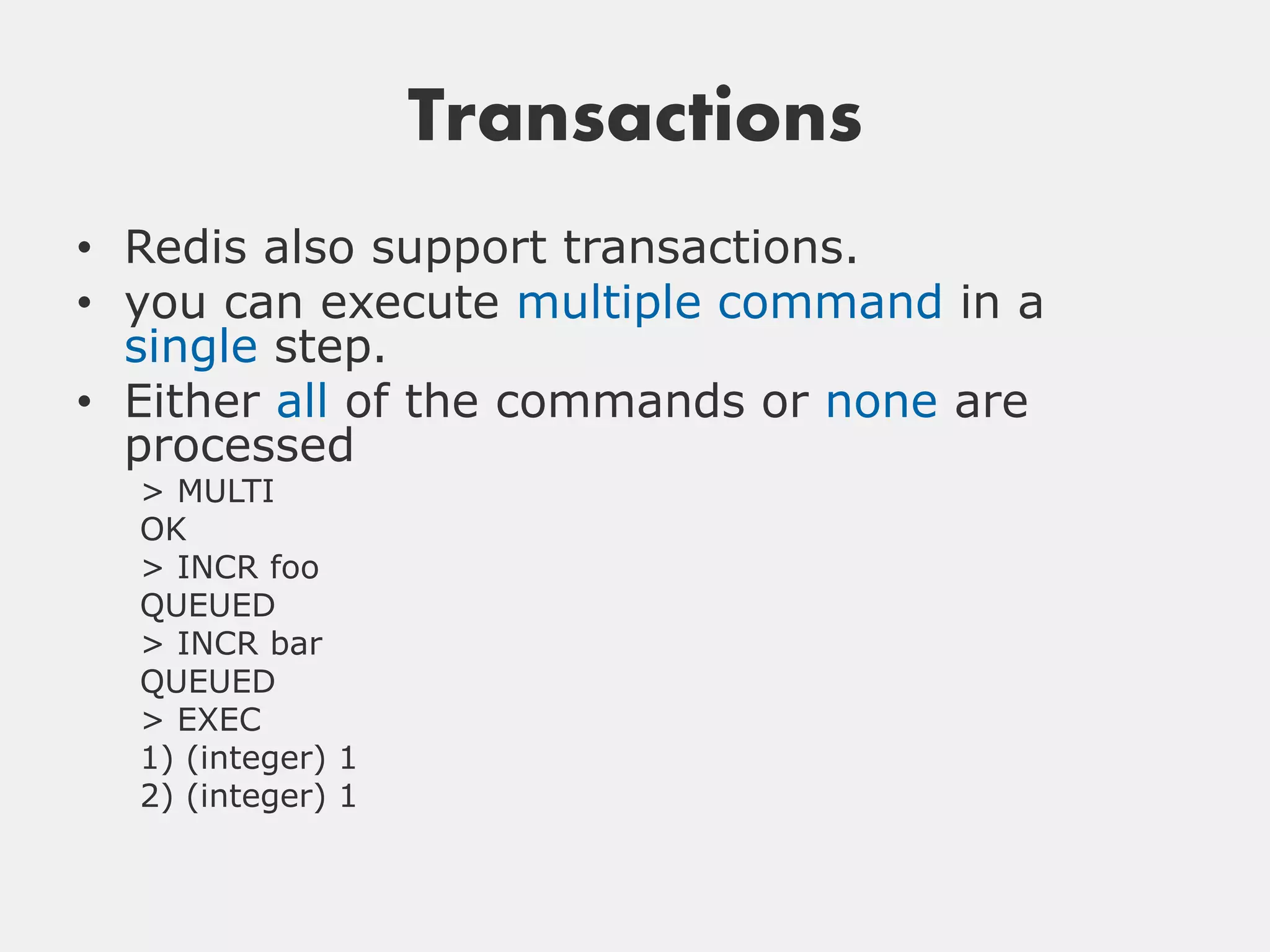 Transactions
• Redis also support transactions.
• you can execute multiple command in a
  single step.
• Either all of the commands or none are
  processed
  > MULTI
  OK
  > INCR foo
  QUEUED
  > INCR bar
  QUEUED
  > EXEC
  1) (integer) 1
  2) (integer) 1
 