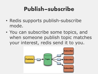 Publish–subscribe
• Redis supports publish-subscribe
  mode.
• You can subscribe some topics, and
  when someone publish topic matches
  your interest, redis send it to you.
 