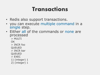 Transactions
• Redis also support transactions.
• you can execute multiple command in a
  single step.
• Either all of the commands or none are
  processed
  > MULTI
  OK
  > INCR foo
  QUEUED
  > INCR bar
  QUEUED
  > EXEC
  1) (integer) 1
  2) (integer) 1
 
