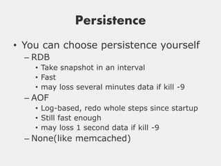Persistence
• You can choose persistence yourself
  – RDB
    • Take snapshot in an interval
    • Fast
    • may loss several minutes data if kill -9
  – AOF
    • Log-based, redo whole steps since startup
    • Still fast enough
    • may loss 1 second data if kill -9
  – None(like memcached)
 