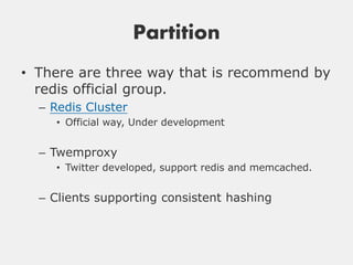 Partition
• There are three way that is recommend by
  redis official group.
  – Redis Cluster
    • Official way, Under development


  – Twemproxy
    • Twitter developed, support redis and memcached.


  – Clients supporting consistent hashing
 