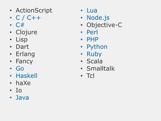 •   ActionScript   •   Lua
•   C / C++        •   Node.js
•   C#             •   Objective-C
•   Clojure        •   Perl
•   Lisp           •   PHP
•   Dart           •   Python
•   Erlang         •   Ruby
•   Fancy          •   Scala
•   Go             •   Smalltalk
•   Haskell        •   Tcl
•   haXe
•   Io
•   Java
 