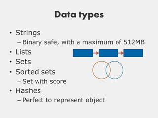 Data types
• Strings
  – Binary safe, with a maximum of 512MB
• Lists
• Sets
• Sorted sets
  – Set with score
• Hashes
  – Perfect to represent object
 