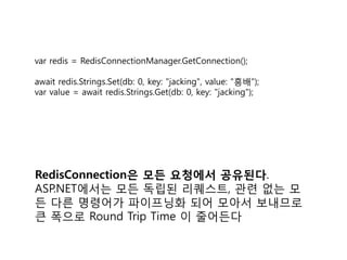 var redis = RedisConnectionManager.GetConnection();
await redis.Strings.Set(db: 0, key: "jacking", value: "흥배");
var value = await redis.Strings.Get(db: 0, key: "jacking");
RedisConnection은 모든 요청에서 공유된다.
ASP.NET에서는 모든 독립된 리퀘스트, 관련 없는 모
든 다른 명령어가 파이프닝화 되어 모아서 보내므로
큰 폭으로 Round Trip Time 이 줄어든다
 