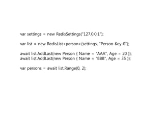 var settings = new RedisSettings("127.0.0.1");
var list = new RedisList<person>(settings, "Person-Key-0");
await list.AddLast(new Person { Name = "AAA", Age = 20 });
await list.AddLast(new Person { Name = "BBB", Age = 35 });
var persons = await list.Range(0, 2);
 