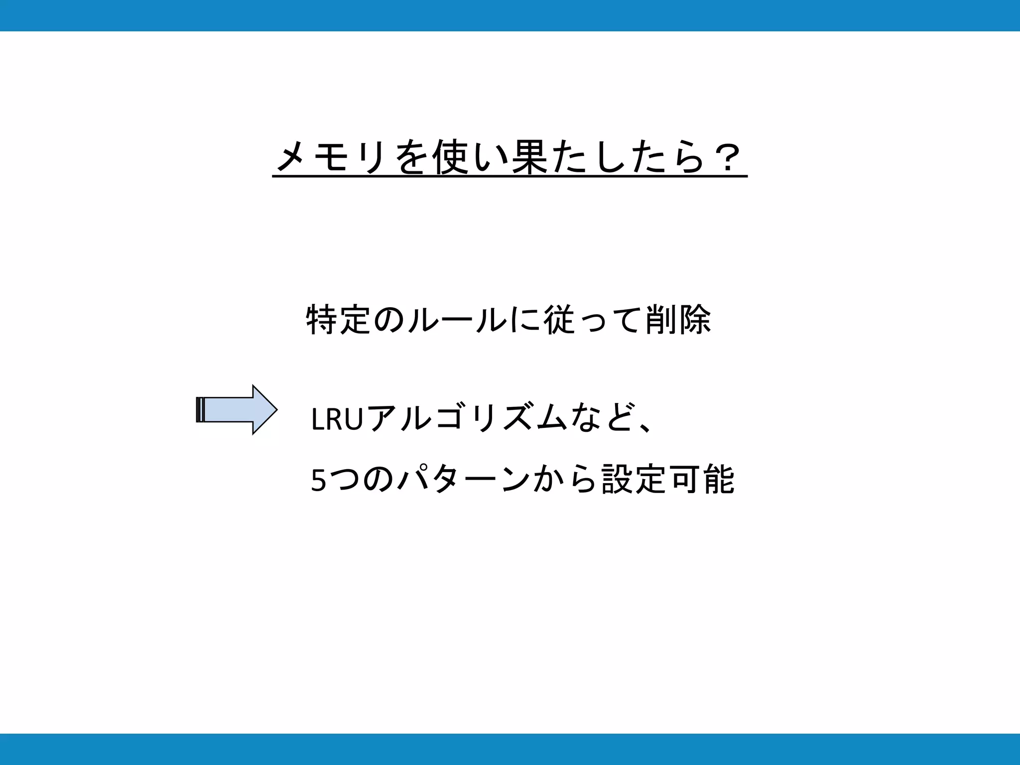メモリを使い果たしたら？
特定のルールに従って削除
LRUアルゴリズムなど、
5つのパターンから設定可能
 