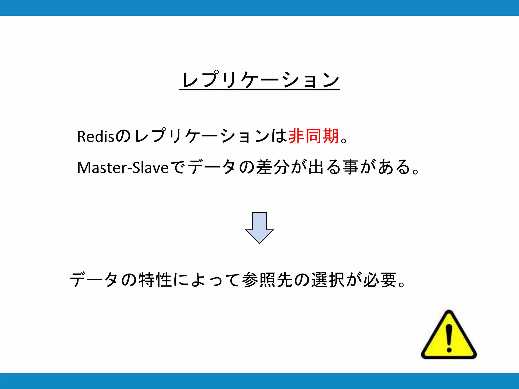 レプリケーション
Redisのレプリケーションは非同期。
Master-Slaveでデータの差分が出る事がある。
データの特性によって参照先の選択が必要。
 