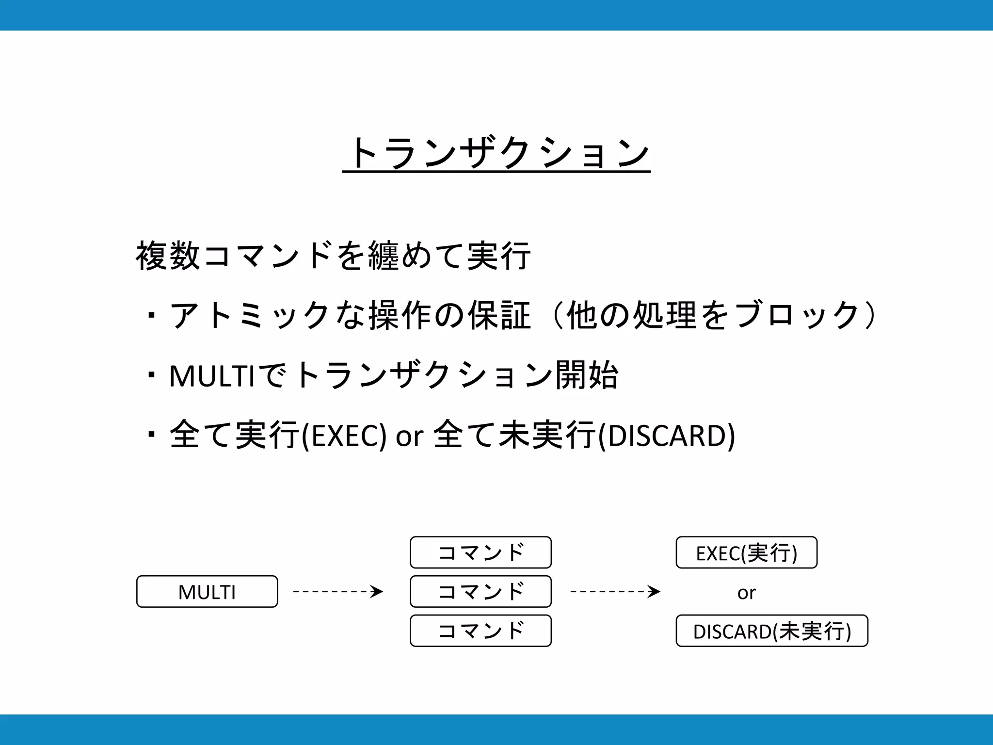 トランザクション
複数コマンドを纏めて実行
・アトミックな操作の保証（他の処理をブロック）
・MULTIでトランザクション開始
・全て実行(EXEC) or 全て未実行(DISCARD)
MULTI
コマンド
コマンド
コマンド
EXEC(実行)
DISCARD(未実行)
or
 