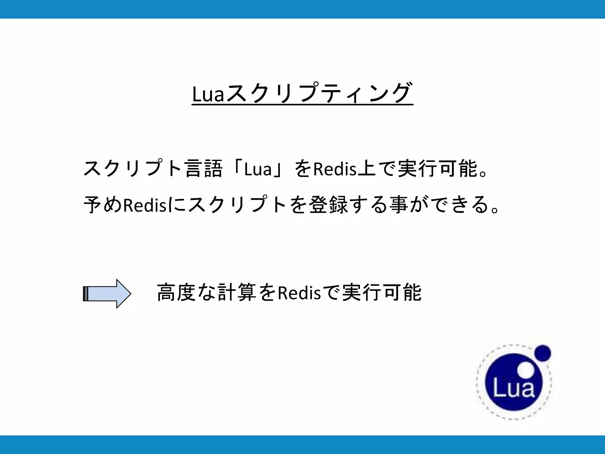 Luaスクリプティング
スクリプト言語「Lua」をRedis上で実行可能。
予めRedisにスクリプトを登録する事ができる。
高度な計算をRedisで実行可能
 