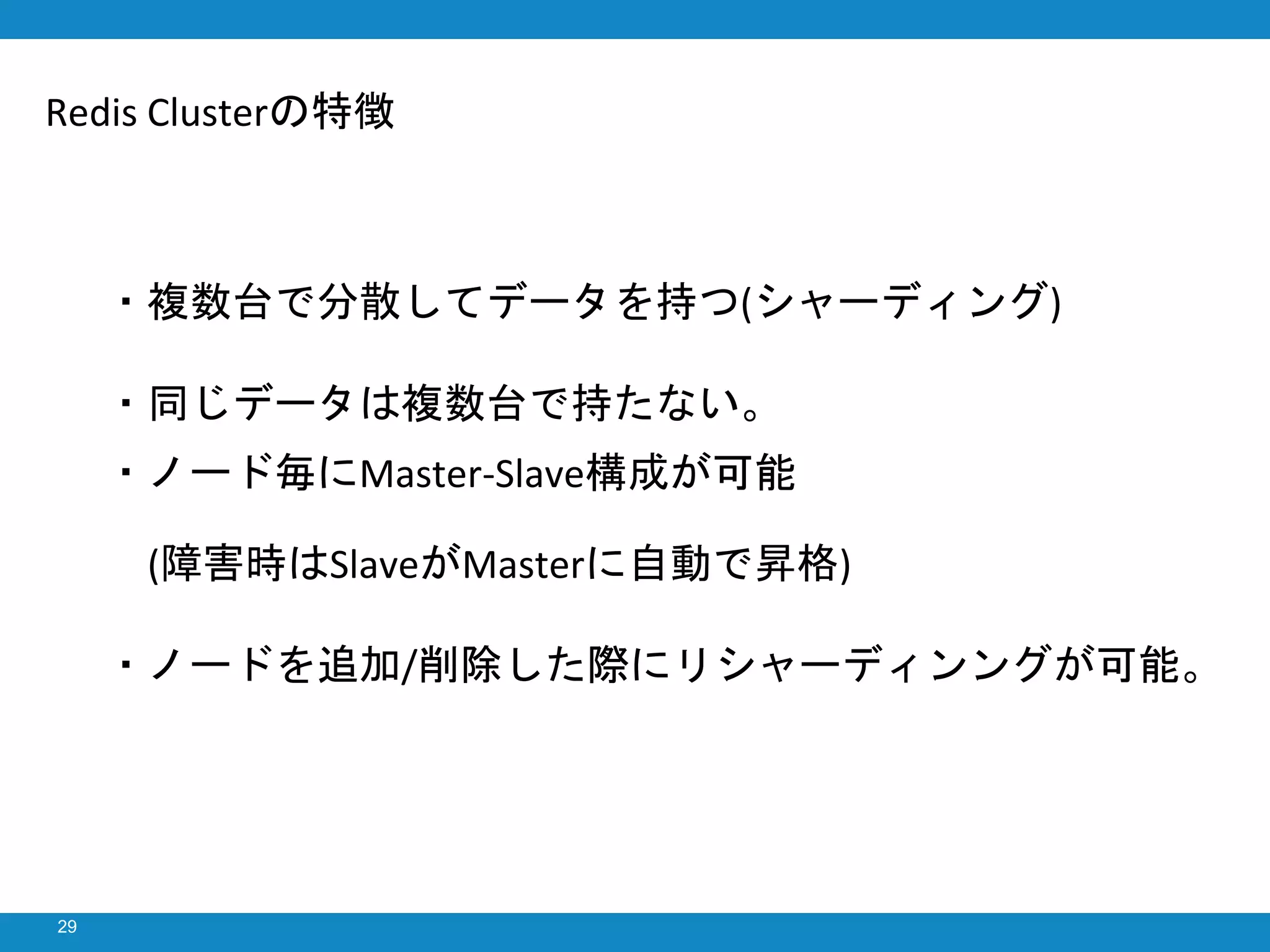 29
・複数台で分散してデータを持つ(シャーディング)
・同じデータは複数台で持たない。
・ノード毎にMaster-Slave構成が可能
(障害時はSlaveがMasterに自動で昇格)
・ノードを追加/削除した際にリシャーディンングが可能。
Redis Clusterの特徴
 