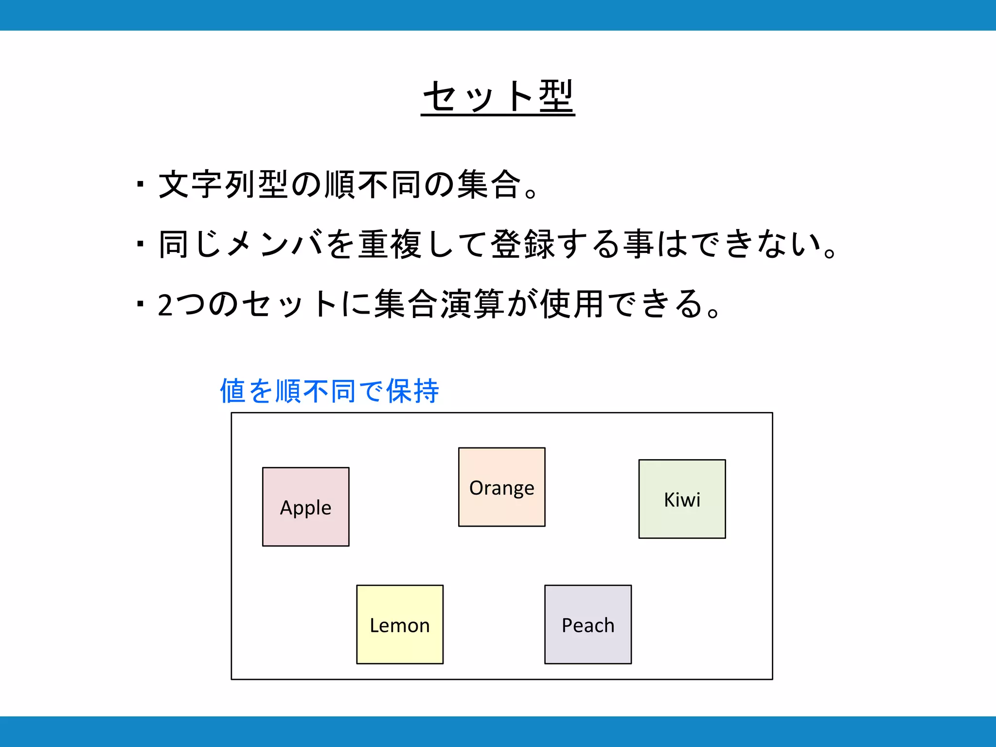 セット型
・文字列型の順不同の集合。
・同じメンバを重複して登録する事はできない。
・2つのセットに集合演算が使用できる。
Apple
Orange
Lemon
Kiwi
Peach
値を順不同で保持
 