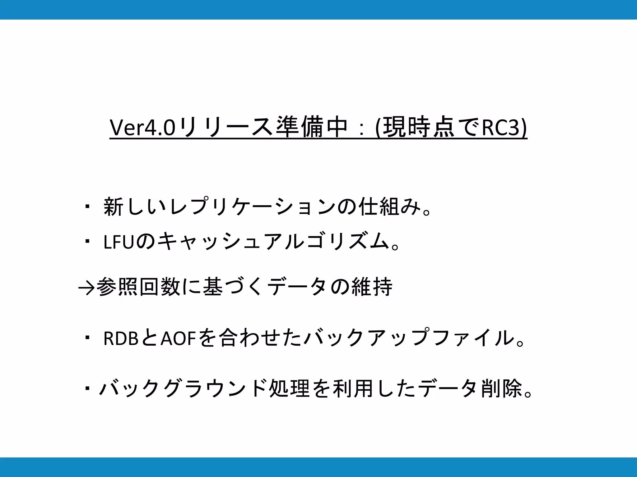 Ver4.0リリース準備中：(現時点でRC3)
・ 新しいレプリケーションの仕組み。
・ LFUのキャッシュアルゴリズム。
→参照回数に基づくデータの維持
・ RDBとAOFを合わせたバックアップファイル。
・バックグラウンド処理を利用したデータ削除。
 