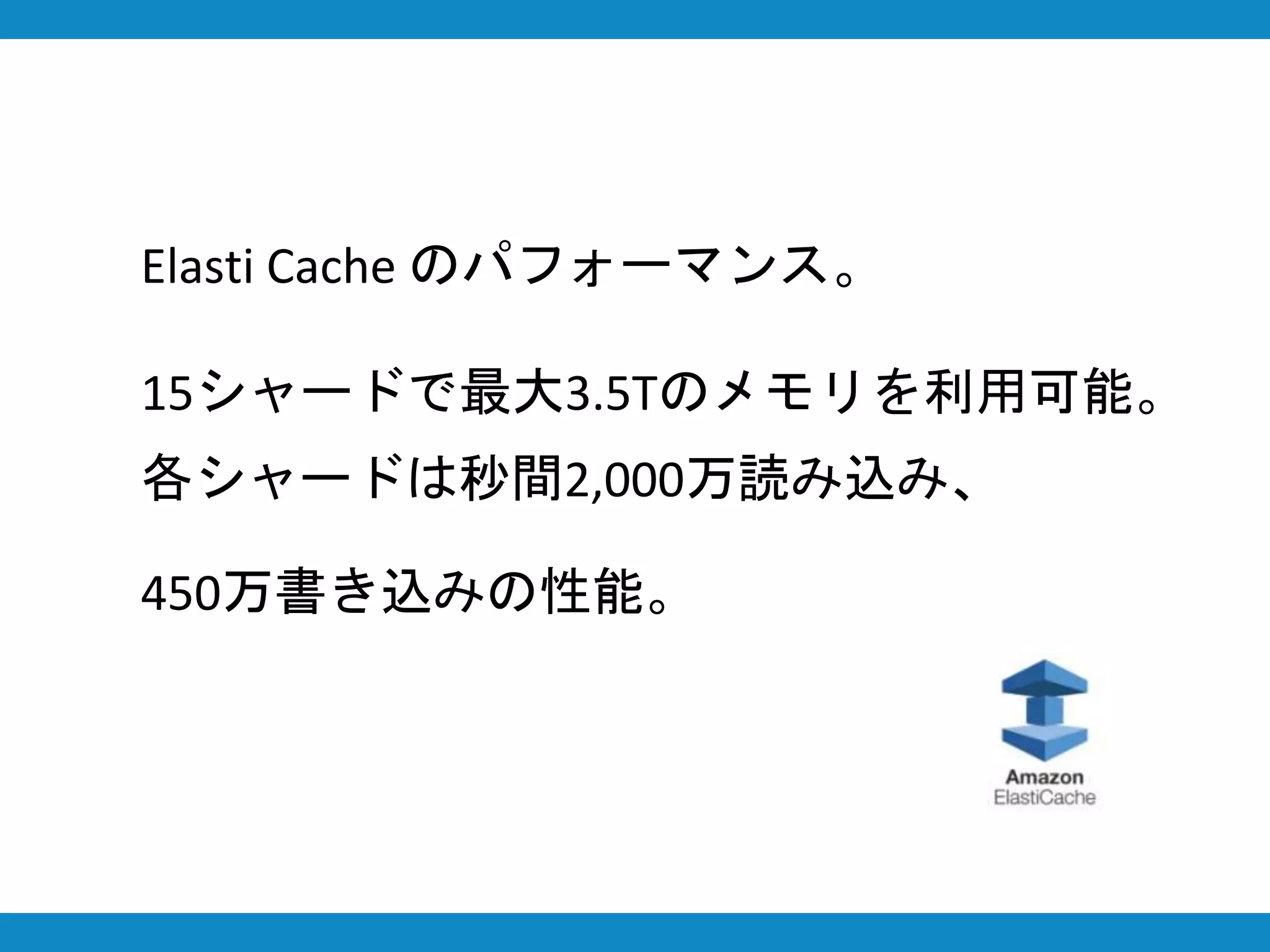 Elasti Cache のパフォーマンス。
15シャードで最大3.5Tのメモリを利用可能。
各シャードは秒間2,000万読み込み、
450万書き込みの性能。
 