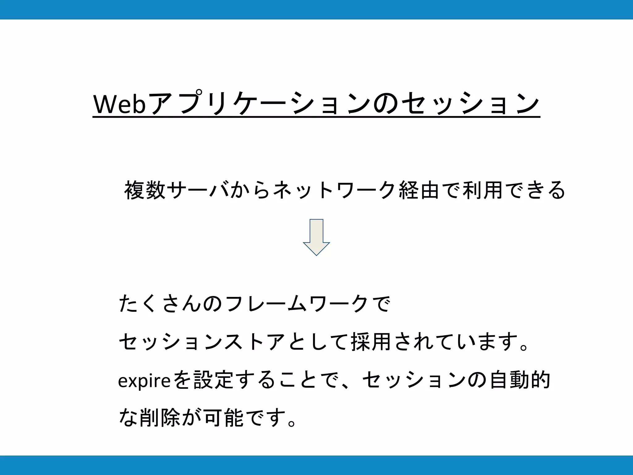 複数サーバからネットワーク経由で利用できる
Webアプリケーションのセッション
たくさんのフレームワークで
セッションストアとして採用されています。
expireを設定することで、セッションの自動的
な削除が可能です。
 