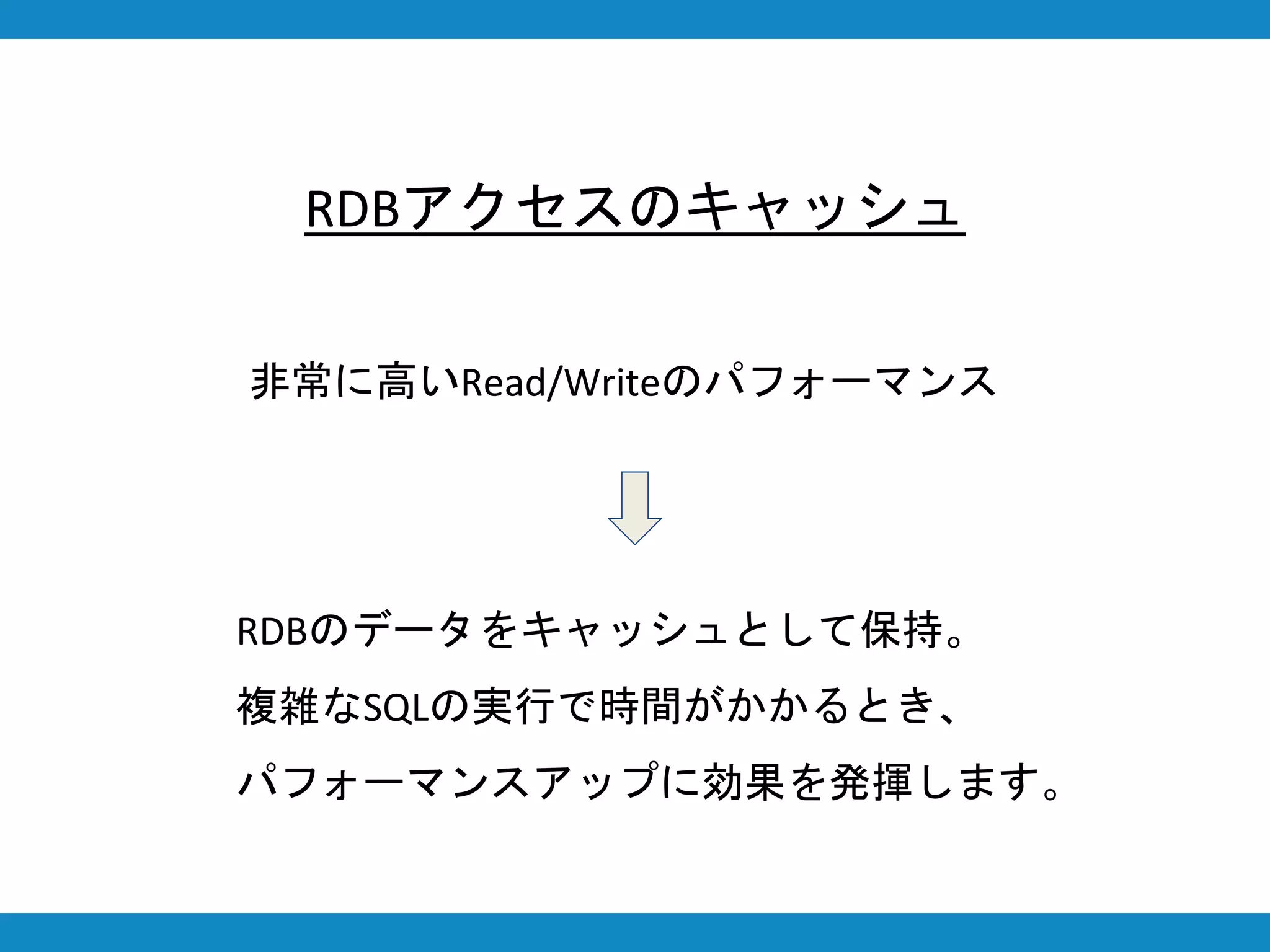 RDBアクセスのキャッシュ
非常に高いRead/Writeのパフォーマンス
RDBのデータをキャッシュとして保持。
複雑なSQLの実行で時間がかかるとき、
パフォーマンスアップに効果を発揮します。
 