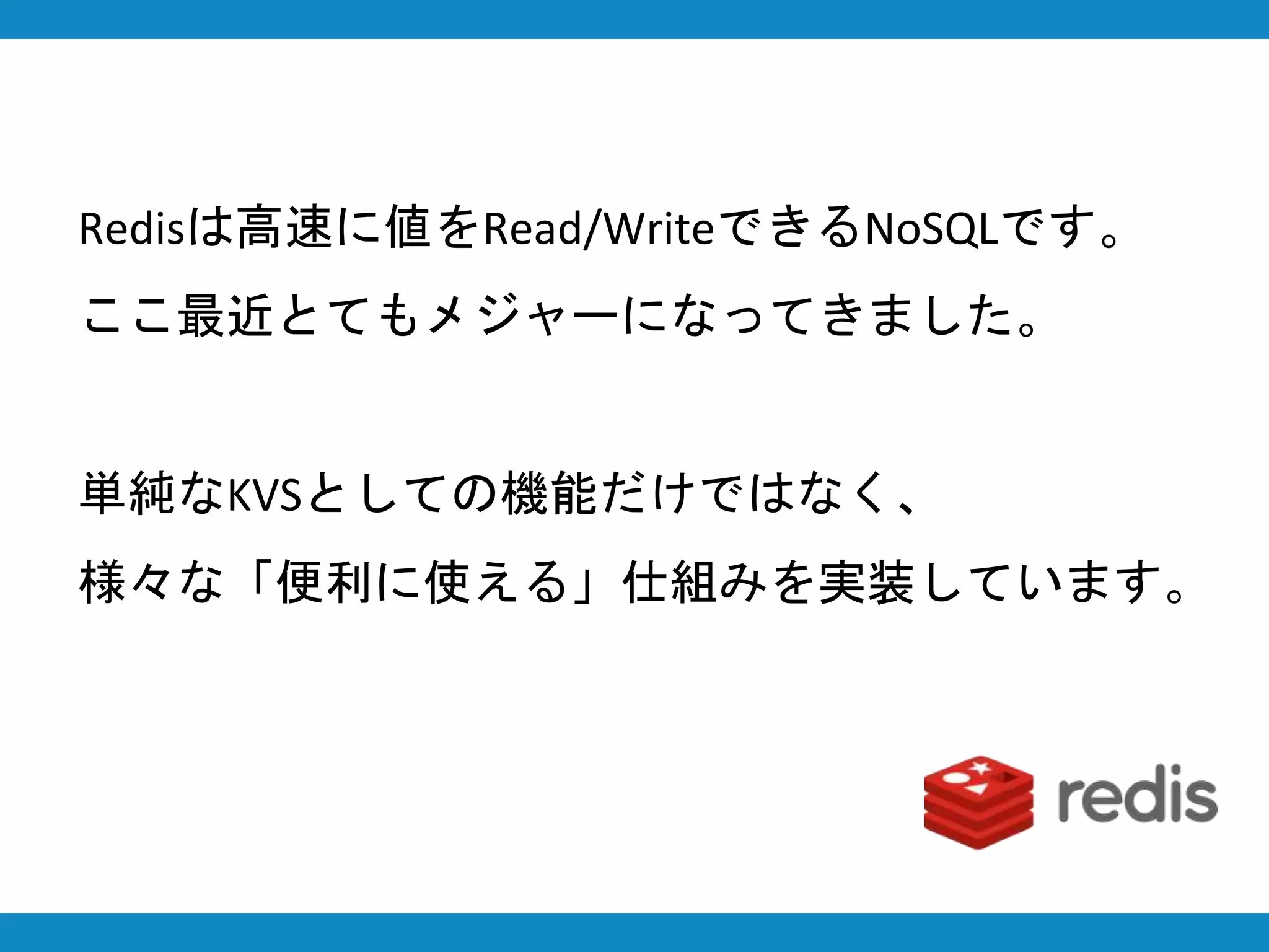 Redisは高速に値をRead/WriteできるNoSQLです。
ここ最近とてもメジャーになってきました。
単純なKVSとしての機能だけではなく、
様々な「便利に使える」仕組みを実装しています。
 