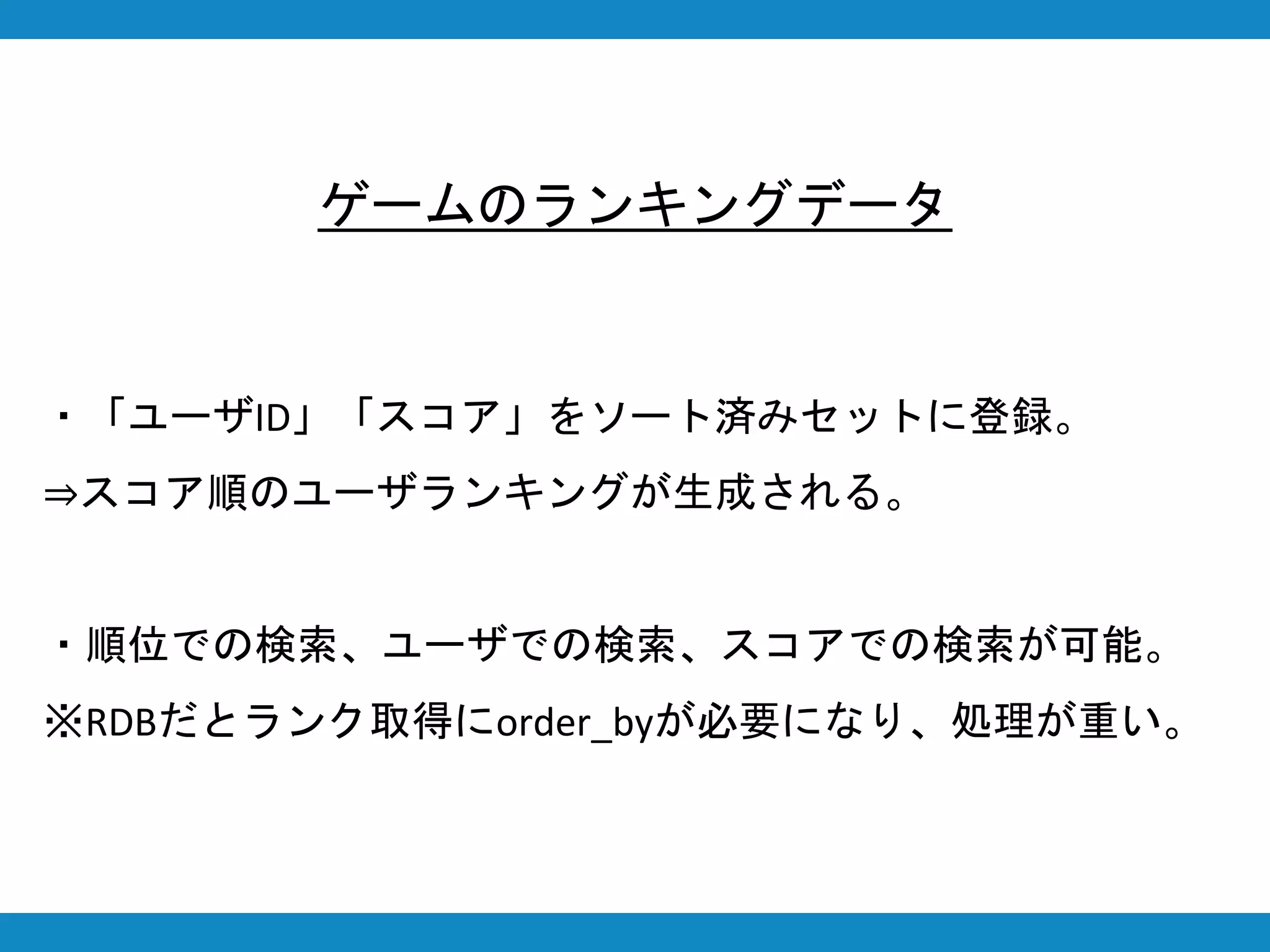 ・「ユーザID」「スコア」をソート済みセットに登録。
⇒スコア順のユーザランキングが生成される。
・順位での検索、ユーザでの検索、スコアでの検索が可能。
※RDBだとランク取得にorder_byが必要になり、処理が重い。
ゲームのランキングデータ
 