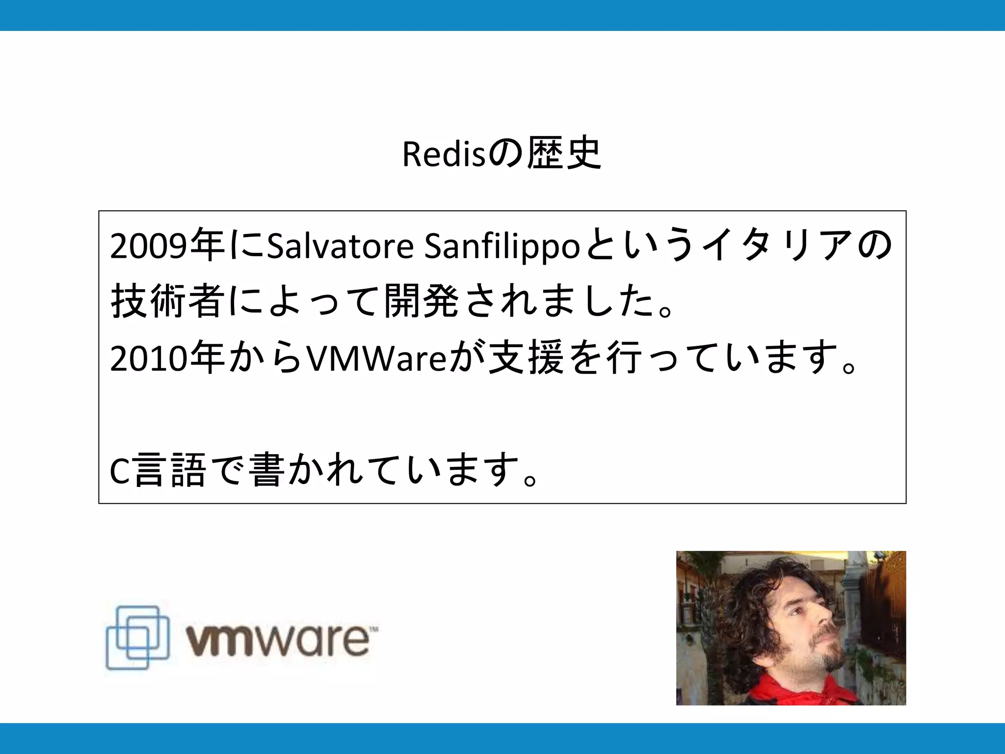 Redisの歴史
2009年にSalvatore Sanfilippoというイタリアの
技術者によって開発されました。
2010年からVMWareが支援を行っています。
C言語で書かれています。
 