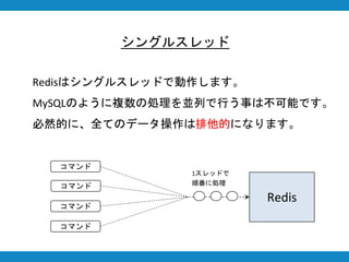 シングルスレッド
Redisはシングルスレッドで動作します。
MySQLのように複数の処理を並列で行う事は不可能です。
必然的に、全てのデータ操作は排他的になります。
Redis
コマンド
コマンド
コマンド
コマンド
1スレッドで
順番に処理
 