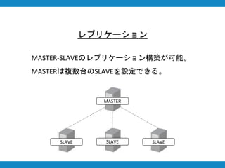 レプリケーション
MASTER-SLAVEのレプリケーション構築が可能。
MASTERは複数台のSLAVEを設定できる。
MASTER
SLAVE SLAVE SLAVE
 