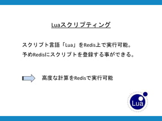 Luaスクリプティング
スクリプト言語「Lua」をRedis上で実行可能。
予めRedisにスクリプトを登録する事ができる。
高度な計算をRedisで実行可能
 