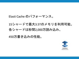 Elasti Cache のパフォーマンス。
15シャードで最大3.5Tのメモリを利用可能。
各シャードは秒間2,000万読み込み、
450万書き込みの性能。
 