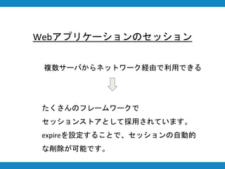 複数サーバからネットワーク経由で利用できる
Webアプリケーションのセッション
たくさんのフレームワークで
セッションストアとして採用されています。
expireを設定することで、セッションの自動的
な削除が可能です。
 