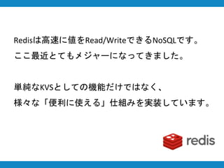 Redisは高速に値をRead/WriteできるNoSQLです。
ここ最近とてもメジャーになってきました。
単純なKVSとしての機能だけではなく、
様々な「便利に使える」仕組みを実装しています。
 