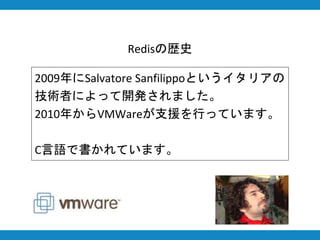 Redisの歴史
2009年にSalvatore Sanfilippoというイタリアの
技術者によって開発されました。
2010年からVMWareが支援を行っています。
C言語で書かれています。
 