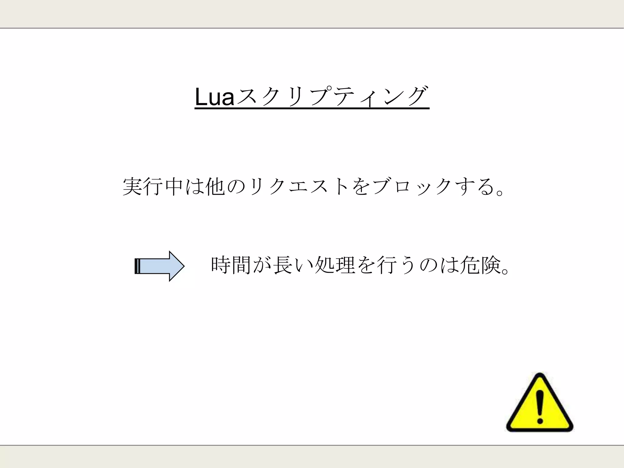 Luaスクリプティング
スクリプト言語「Lua」をRedis上で実行可能。
予めRedisにスクリプトを登録する事ができる。
動作はアトミック(他の操作をブロックする)
高度な計算をRedisで実行可能
 