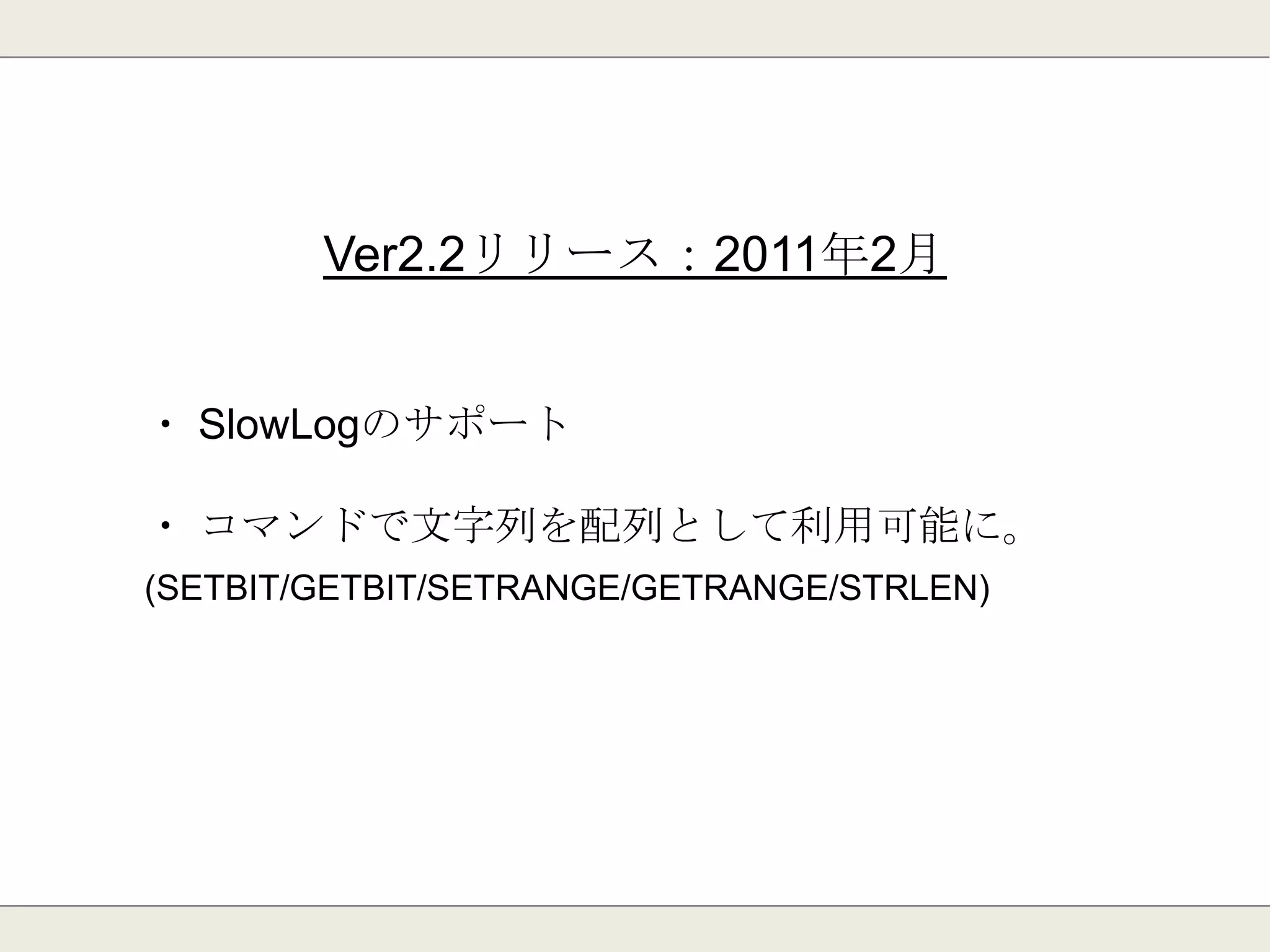 Ver2.0リリース：2010年9月
・ 仮想メモリのサポート
⇒実メモリに乗り切らないデータをディスクへ書き出す
※2.4で非推奨になる⇒2.6で完全に削除。
・ ハッシュ型の追加
⇒1つのキー上に複数のkey/valueを持てる
 