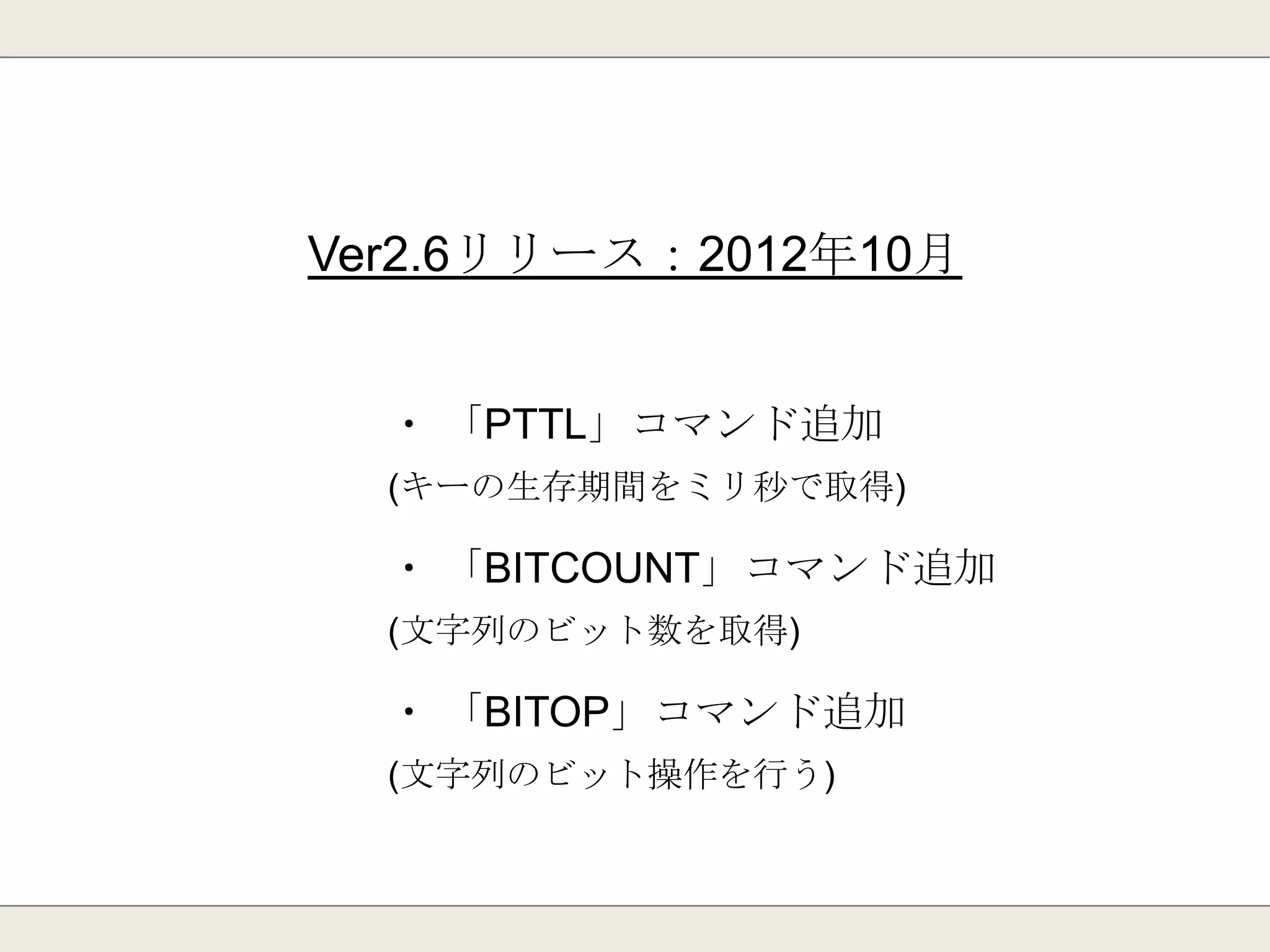 Ver2.6リリース：2012年10月
・ Luaスクリプティング(evalコマンド)サポート
・ EXPIREがミリ秒単位の指定に対応
・ クライアントの接続上限数が無くなった
・ Redis Clusterに向けたコア部分の修正
 
