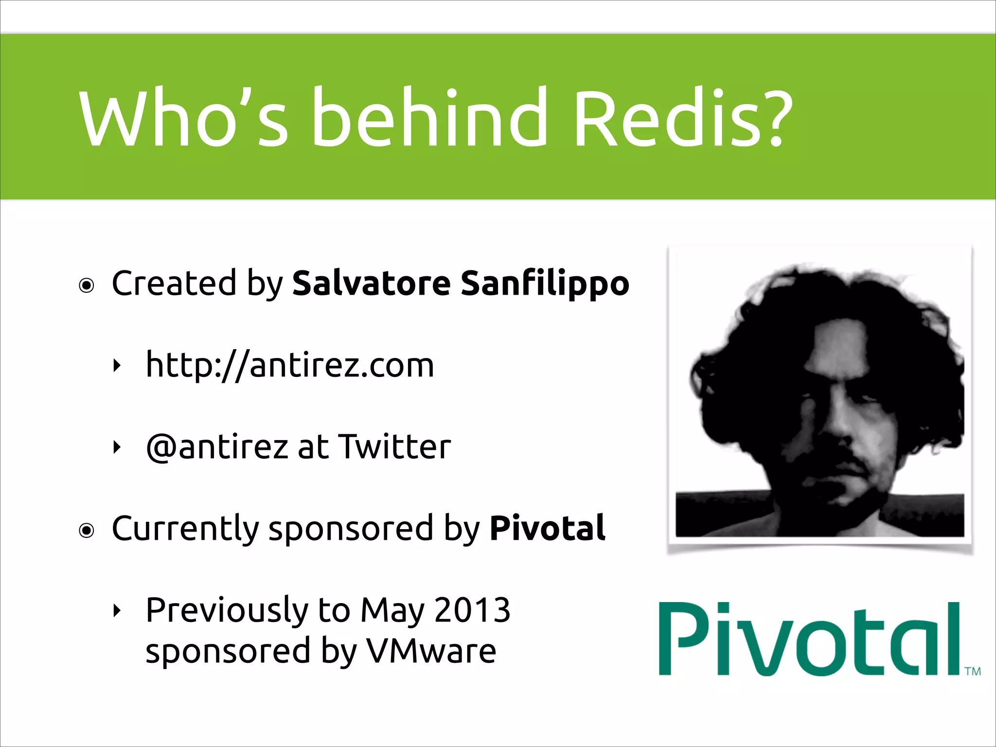 Who’s behind Redis?
๏

Created by Salvatore Sanﬁlippo
‣
‣

๏

http://antirez.com
@antirez at Twitter

Currently sponsored by Pivotal
‣

Previously to May 2013
sponsored by VMware

 