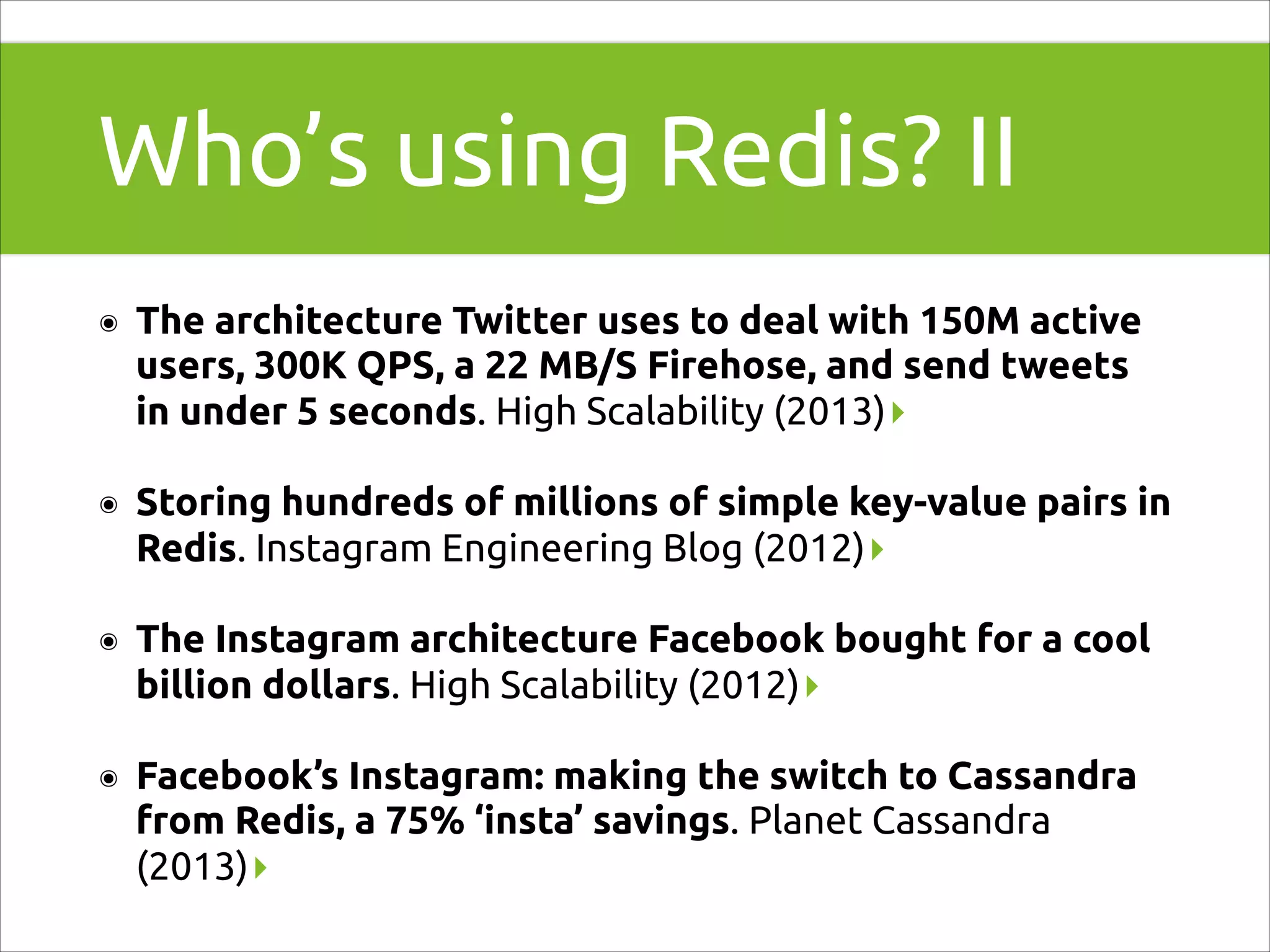 Who’s using Redis? II
๏

The architecture Twitter uses to deal with 150M active
users, 300K QPS, a 22 MB/S Firehose, and send tweets
in under 5 seconds. High Scalability (2013)▸

๏

Storing hundreds of millions of simple key-value pairs in
Redis. Instagram Engineering Blog (2012)▸

๏

The Instagram architecture Facebook bought for a cool
billion dollars. High Scalability (2012)▸

๏

Facebook’s Instagram: making the switch to Cassandra
from Redis, a 75% ‘insta’ savings. Planet Cassandra
(2013)▸

 