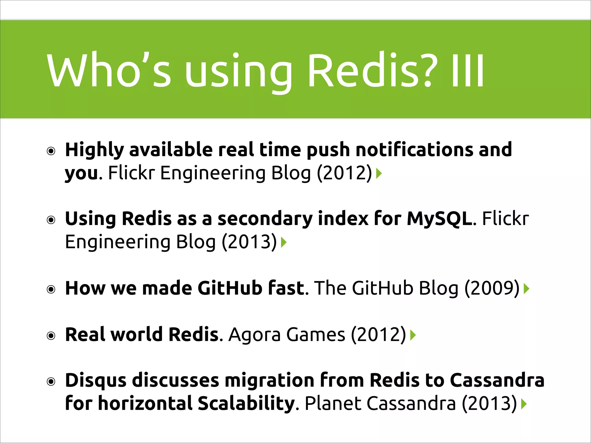 Who’s using Redis? III
๏

Highly available real time push notiﬁcations and
you. Flickr Engineering Blog (2012)▸

๏

Using Redis as a secondary index for MySQL. Flickr
Engineering Blog (2013)▸

๏

How we made GitHub fast. The GitHub Blog (2009)▸

๏

Real world Redis. Agora Games (2012)▸

๏

Disqus discusses migration from Redis to Cassandra
for horizontal Scalability. Planet Cassandra (2013)▸

 