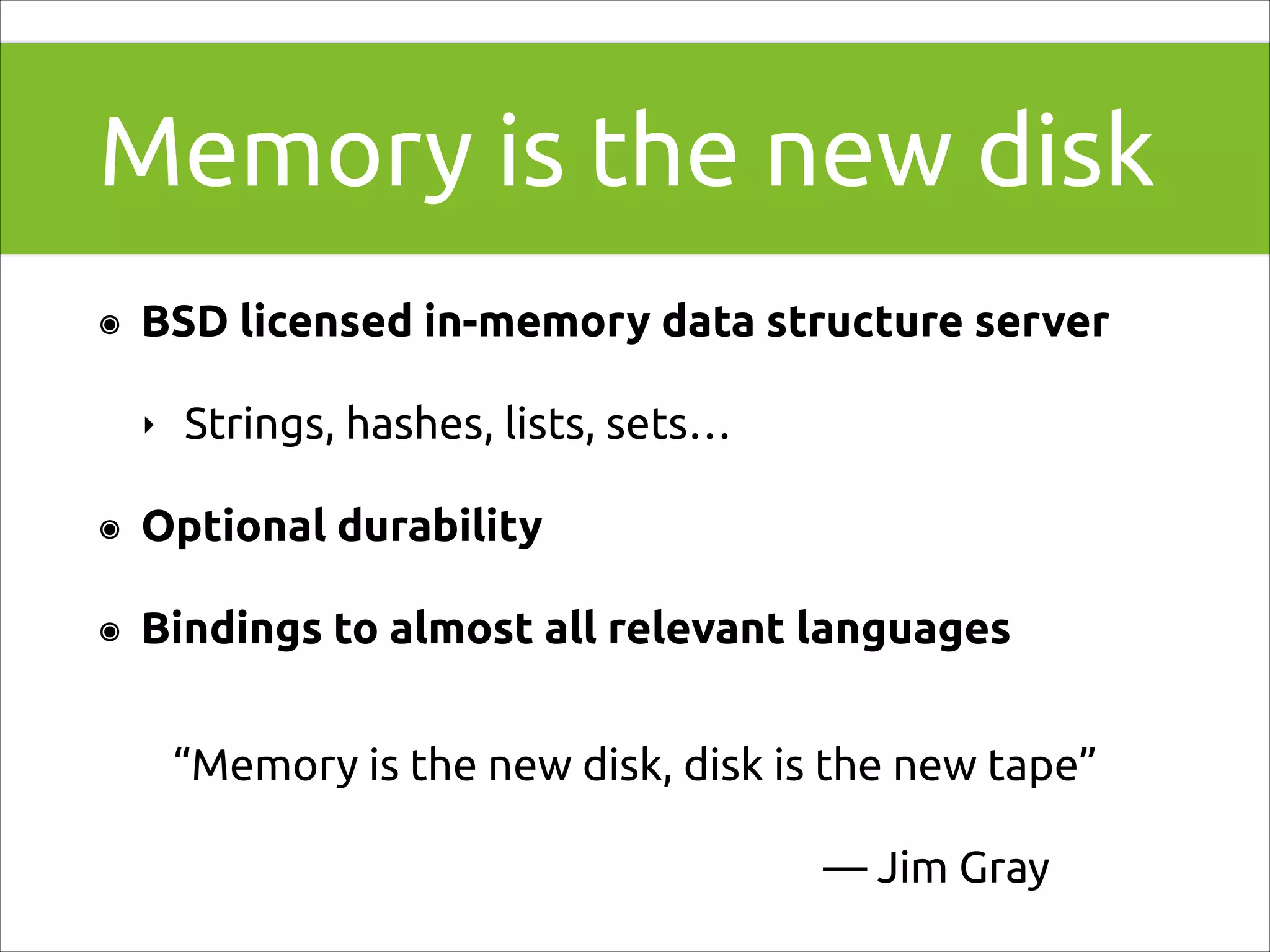 Memory is the new disk
๏

BSD licensed in-memory data structure server
‣

Strings, hashes, lists, sets…

๏

Optional durability

๏

Bindings to almost all relevant languages
“Memory is the new disk, disk is the new tape”
— Jim Gray

 