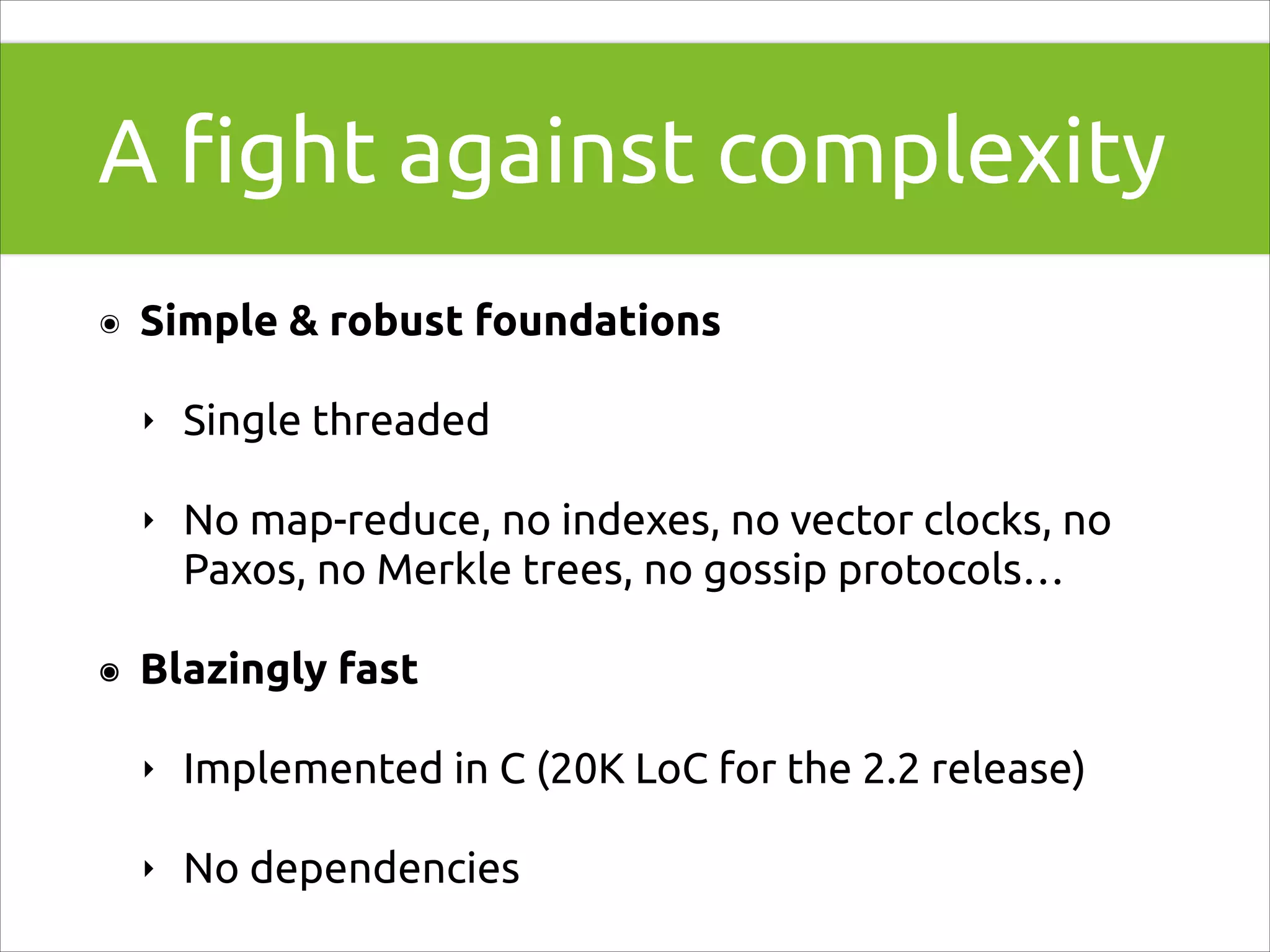 A ﬁght against complexity
๏

Simple & robust foundations
‣
‣

๏

Single threaded
No map-reduce, no indexes, no vector clocks, no
Paxos, no Merkle trees, no gossip protocols…

Blazingly fast
‣

Implemented in C (20K LoC for the 2.2 release)

‣

No dependencies

 