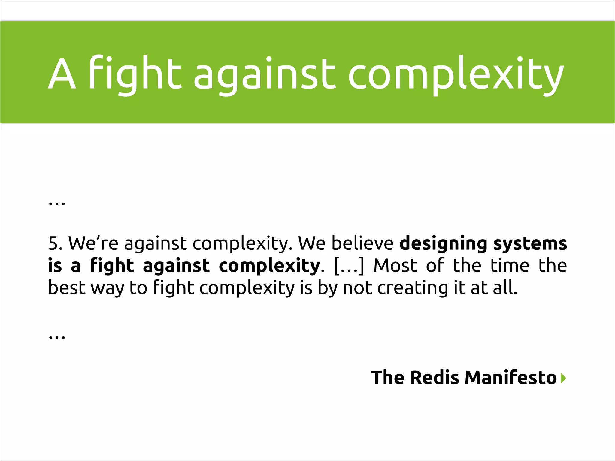 A ﬁght against complexity
!

…
5. We’re against complexity. We believe designing systems
is a ﬁght against complexity. […] Most of the time the
best way to ﬁght complexity is by not creating it at all.
…
The Redis Manifesto▸

 