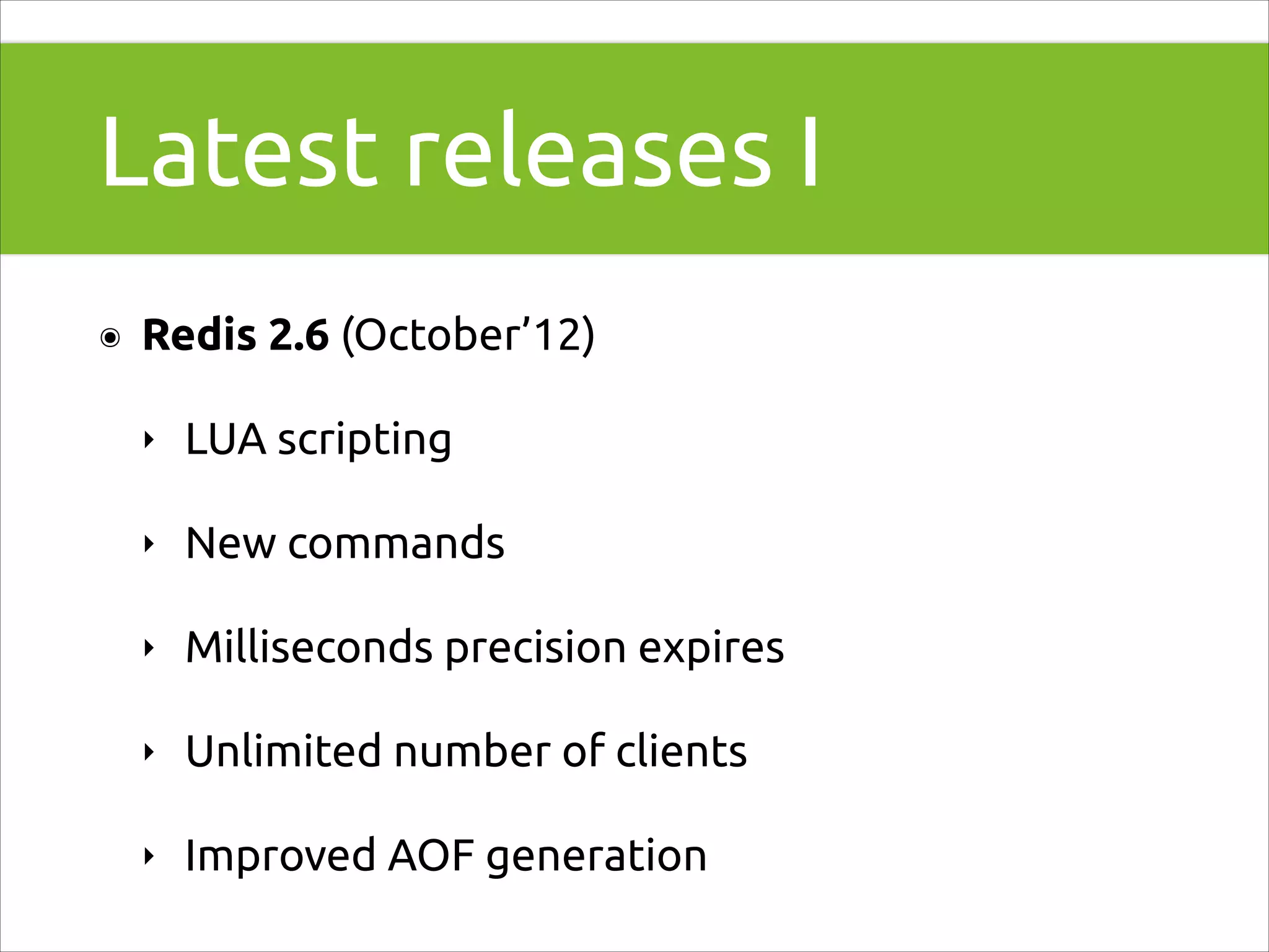 Latest releases I
๏

Redis 2.6 (October’12)
‣

LUA scripting

‣

New commands

‣

Milliseconds precision expires

‣

Unlimited number of clients

‣

Improved AOF generation

 