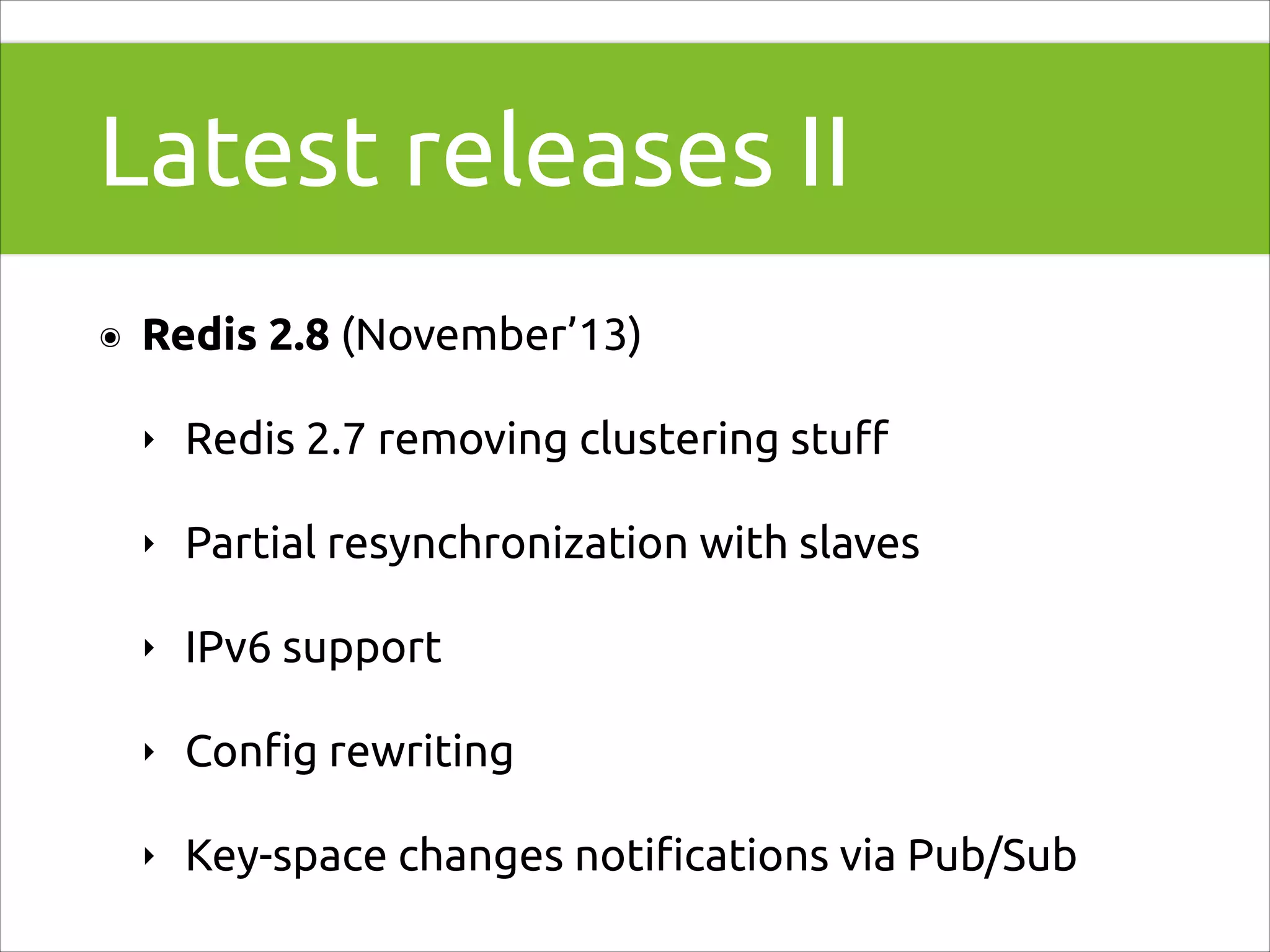 Latest releases II
๏

Redis 2.8 (November’13)
‣

Redis 2.7 removing clustering stuﬀ

‣

Partial resynchronization with slaves

‣

IPv6 support

‣

Conﬁg rewriting

‣

Key-space changes notiﬁcations via Pub/Sub

 