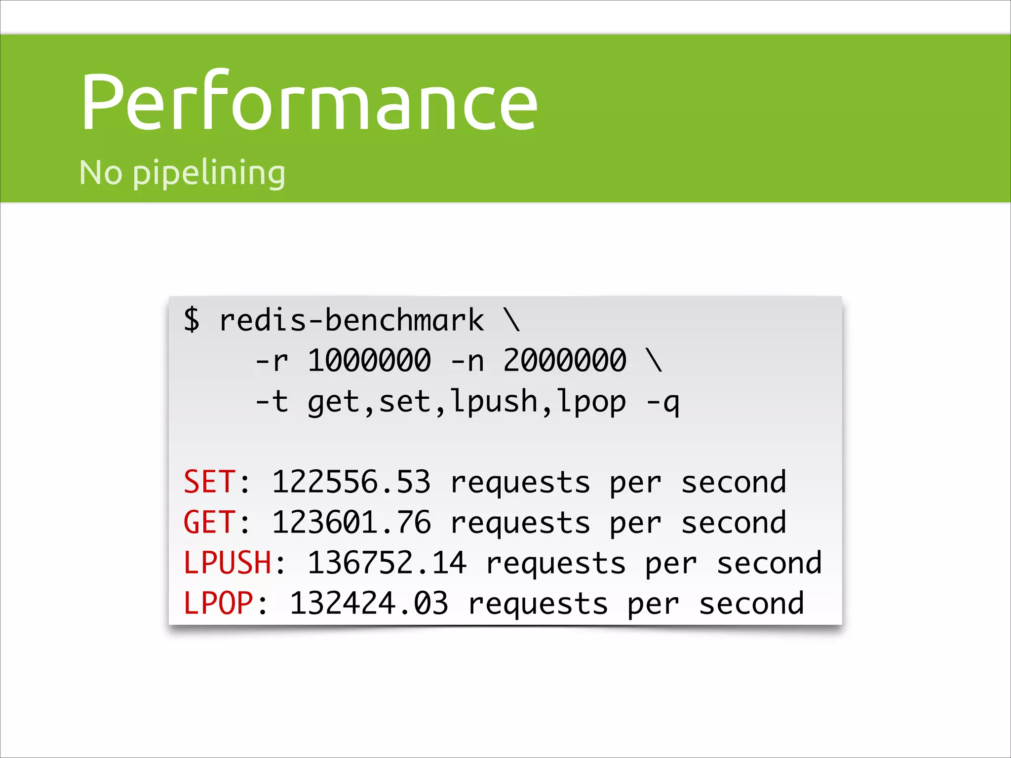 Performance
No pipelining

$ redis-benchmark 	
-r 1000000 -n 2000000 	
-t get,set,lpush,lpop -q	
!

SET: 122556.53 requests per second	
GET: 123601.76 requests per second	
LPUSH: 136752.14 requests per second	
LPOP: 132424.03 requests per second

 