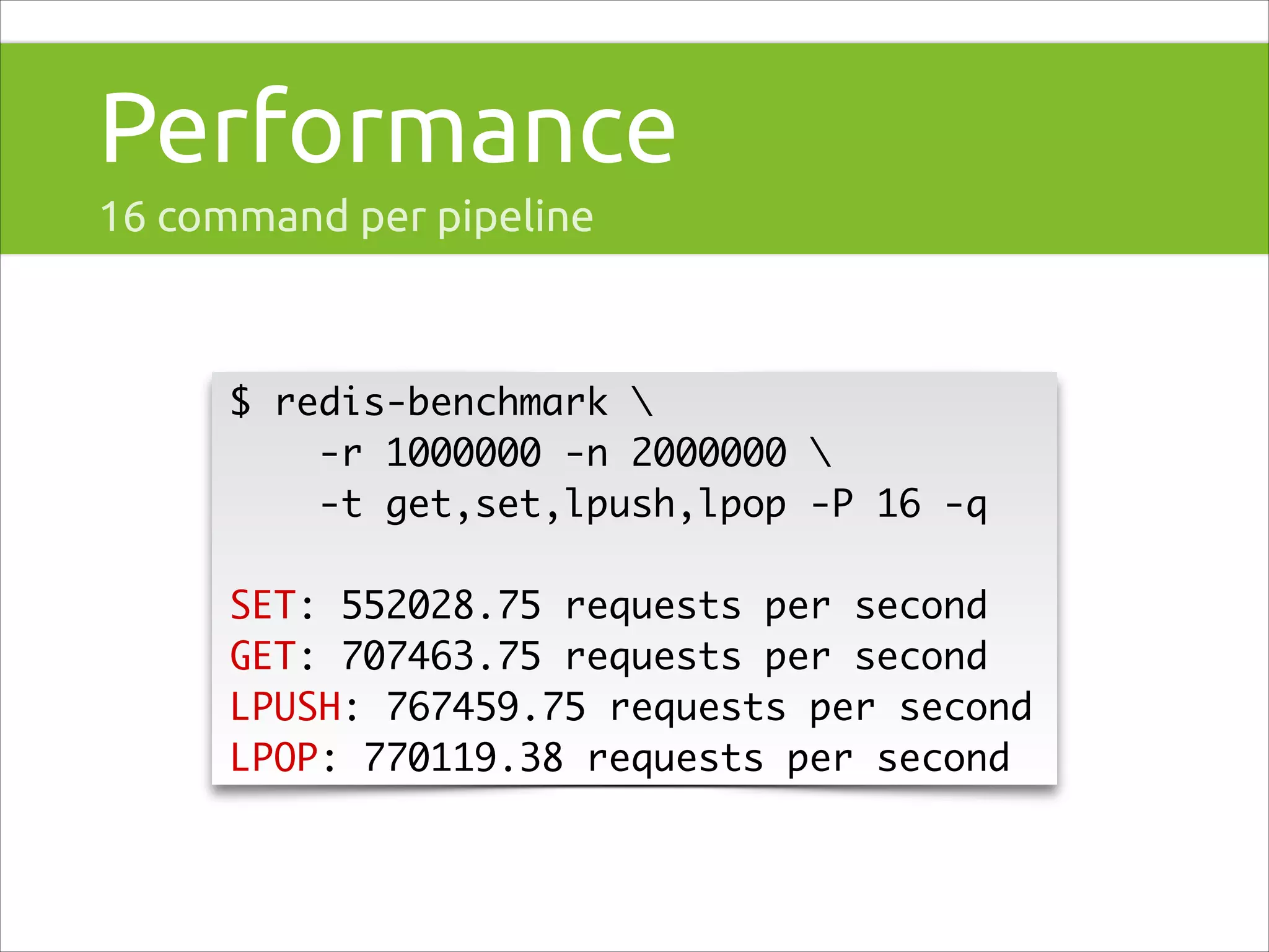 Performance
16 command per pipeline

$ redis-benchmark 	
-r 1000000 -n 2000000 	
-t get,set,lpush,lpop -P 16 -q	
!

SET: 552028.75 requests per second	
GET: 707463.75 requests per second	
LPUSH: 767459.75 requests per second	
LPOP: 770119.38 requests per second

 