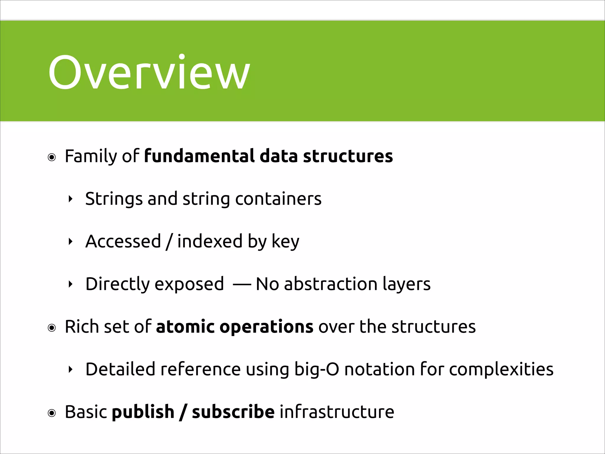 Overview
๏

Family of fundamental data structures
‣
‣

Accessed / indexed by key

‣
๏

Strings and string containers

Directly exposed — No abstraction layers

Rich set of atomic operations over the structures
‣

๏

Detailed reference using big-O notation for complexities

Basic publish / subscribe infrastructure

 
